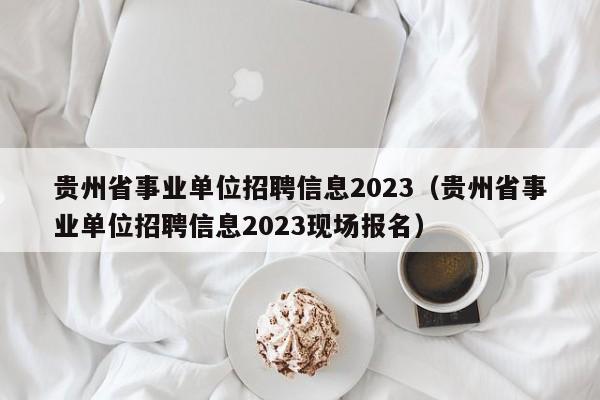 贵州省事业单位招聘信息2023（贵州省事业单位招聘信息2023现场报名）