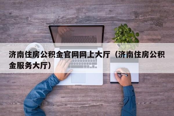 济南住房公积金官网网上大厅（济南住房公积金服务大厅）