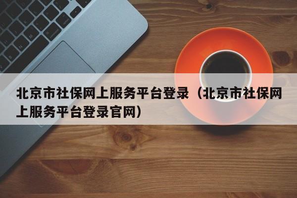 北京市社保网上服务平台登录（北京市社保网上服务平台登录官网）