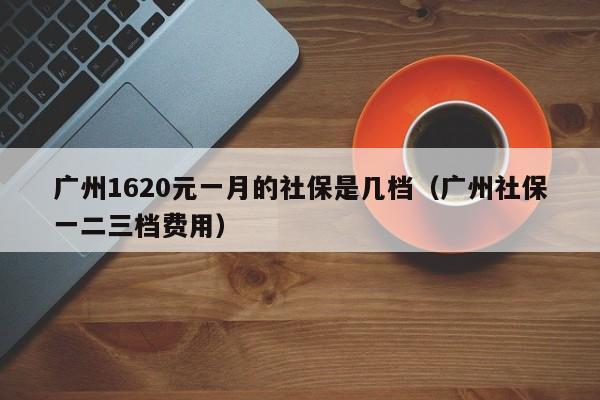 广州1620元一月的社保是几档（广州社保一二三档费用）