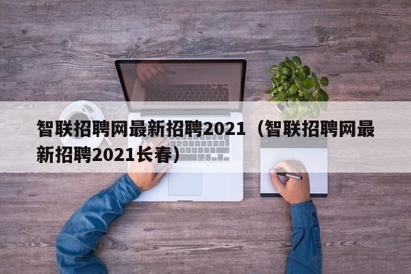 智联招聘网最新招聘2021（智联招聘网最新招聘2021长春）