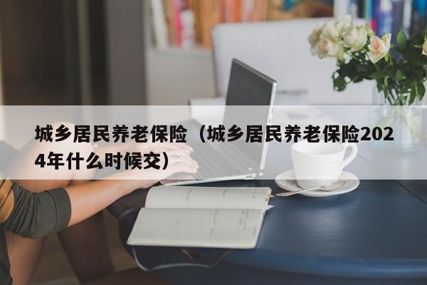 城乡居民养老保险（城乡居民养老保险2024年什么时候交）