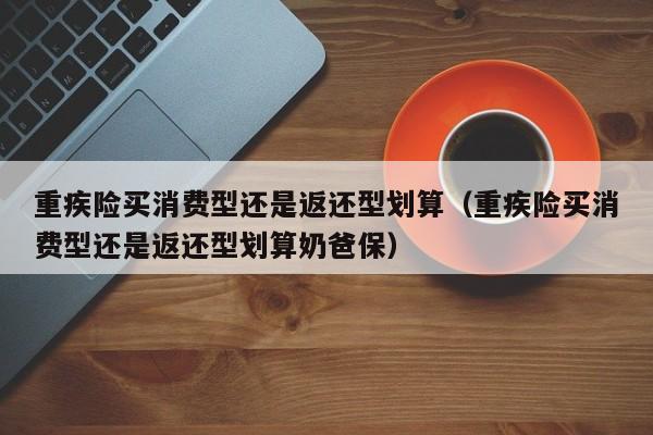 重疾险买消费型还是返还型划算（重疾险买消费型还是返还型划算奶爸保）