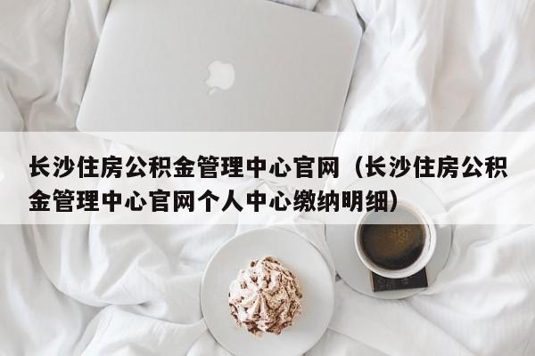 长沙住房公积金管理中心官网（长沙住房公积金管理中心官网个人中心缴纳明细）