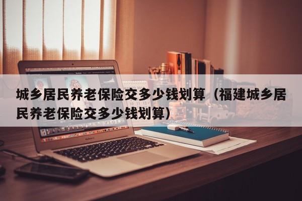 城乡居民养老保险交多少钱划算（福建城乡居民养老保险交多少钱划算）