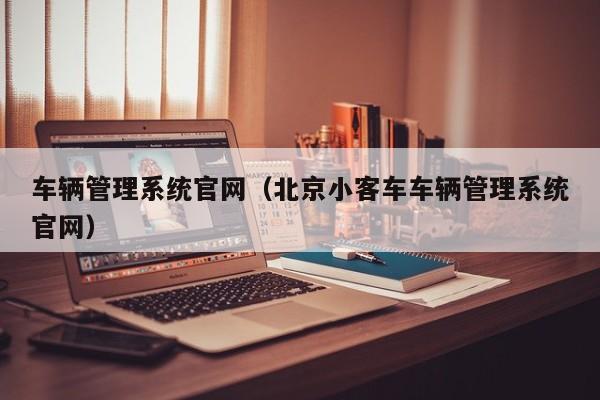 车辆管理系统官网（北京小客车车辆管理系统官网）
