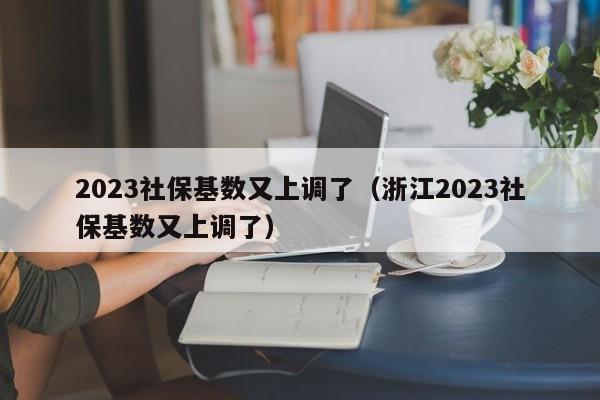 2023社保基数又上调了（浙江2023社保基数又上调了）