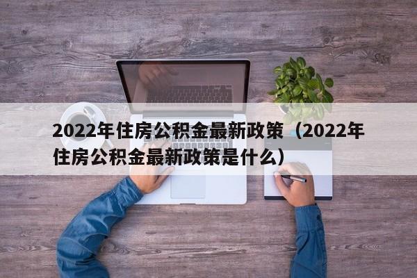 2022年住房公积金最新政策（2022年住房公积金最新政策是什么）