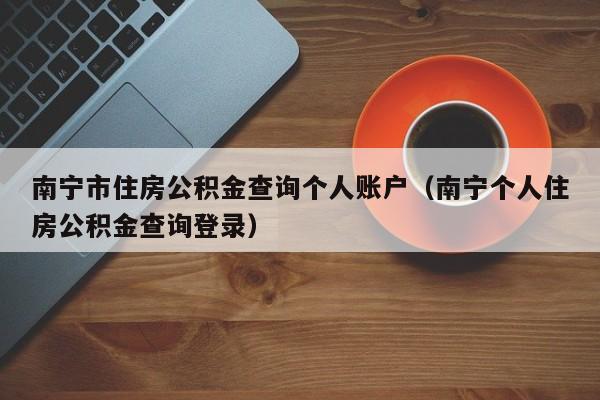 南宁市住房公积金查询个人账户（南宁个人住房公积金查询登录）
