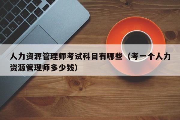 人力资源管理师考试科目有哪些（考一个人力资源管理师多少钱）