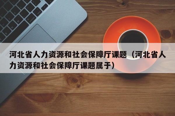河北省人力资源和社会保障厅课题（河北省人力资源和社会保障厅课题属于）