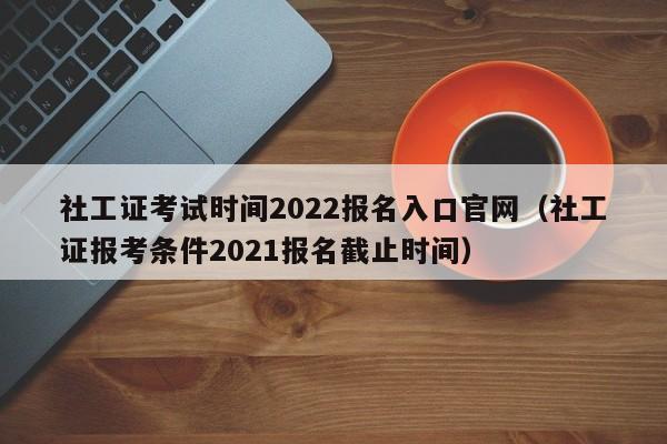 社工证考试时间2022报名入口官网（社工证报考条件2021报名截止时间）