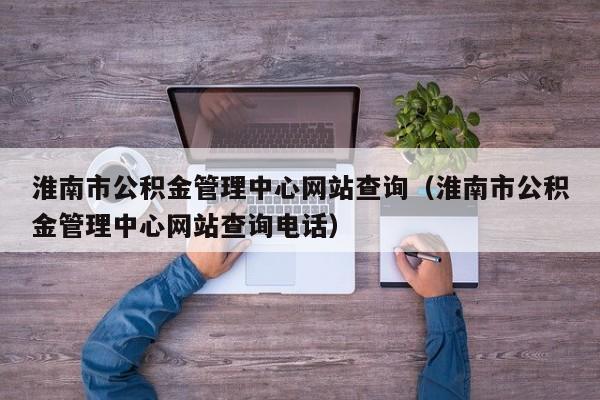 淮南市公积金管理中心网站查询（淮南市公积金管理中心网站查询电话）