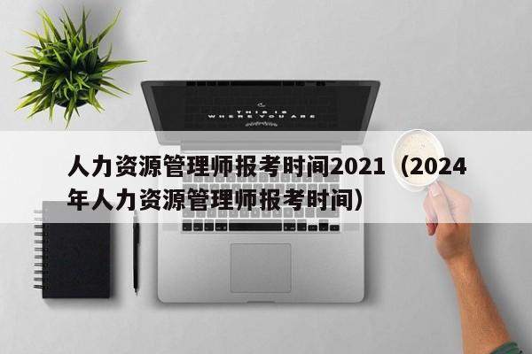 人力资源管理师报考时间2021（2024年人力资源管理师报考时间）