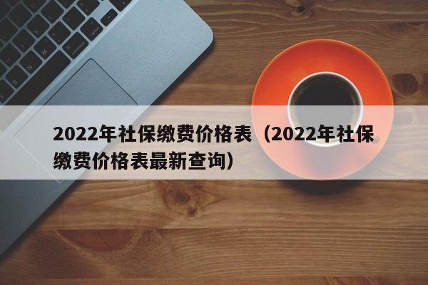 2022年社保缴费价格表（2022年社保缴费价格表最新查询）