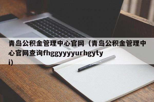 青岛公积金管理中心官网（青岛公积金管理中心官网查询fhggyyyyurhgytyi）