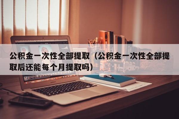 公积金一次性全部提取（公积金一次性全部提取后还能每个月提取吗）