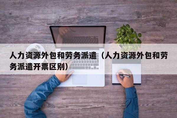 人力资源外包和劳务派遣（人力资源外包和劳务派遣开票区别）
