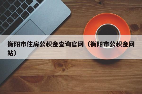 衡阳市住房公积金查询官网（衡阳市公积金网站）