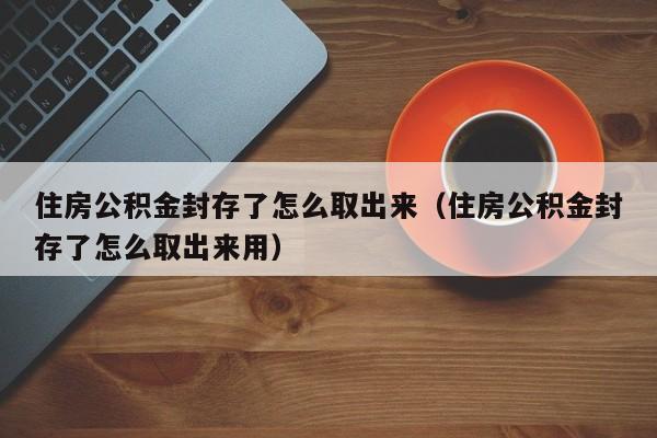 住房公积金封存了怎么取出来（住房公积金封存了怎么取出来用）
