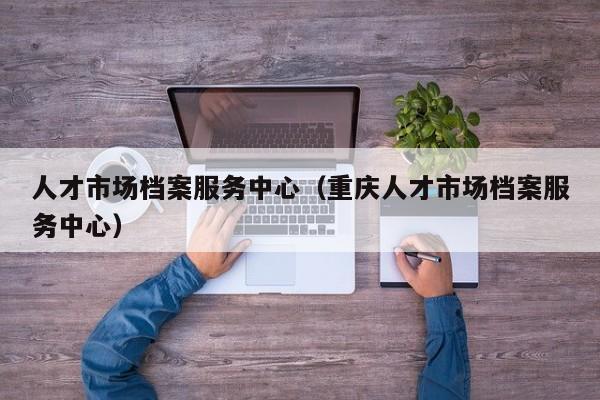 人才市场档案服务中心（重庆人才市场档案服务中心）