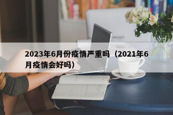 2023年6月份疫情严重吗（2021年6月疫情会好吗）