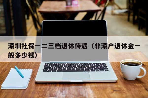 深圳社保一二三档退休待遇（非深户退休金一般多少钱）