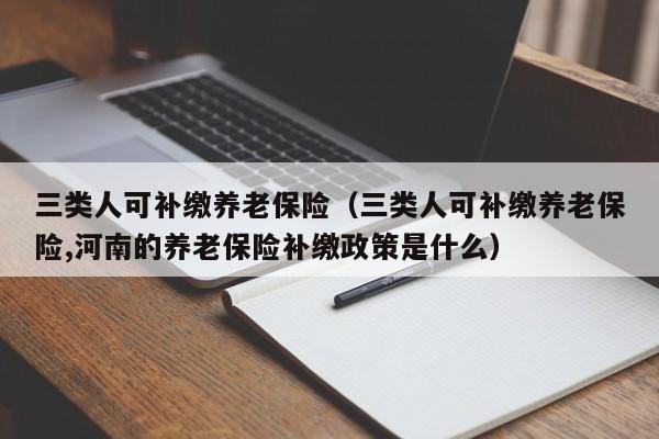 三类人可补缴养老保险（三类人可补缴养老保险,河南的养老保险补缴政策是什么）