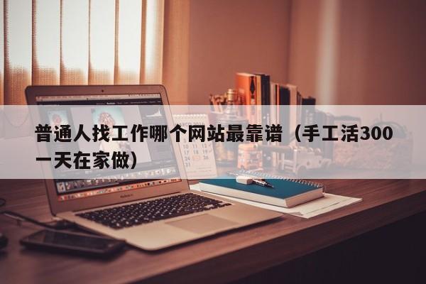 普通人找工作哪个网站最靠谱（手工活300一天在家做）