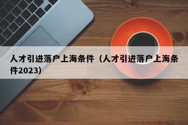 人才引进落户上海条件（人才引进落户上海条件2023）