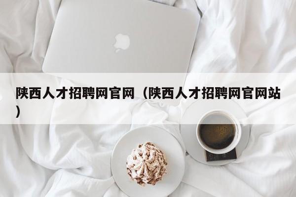陕西人才招聘网官网（陕西人才招聘网官网站）