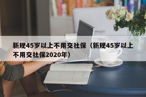 新规45岁以上不用交社保（新规45岁以上不用交社保2020年）