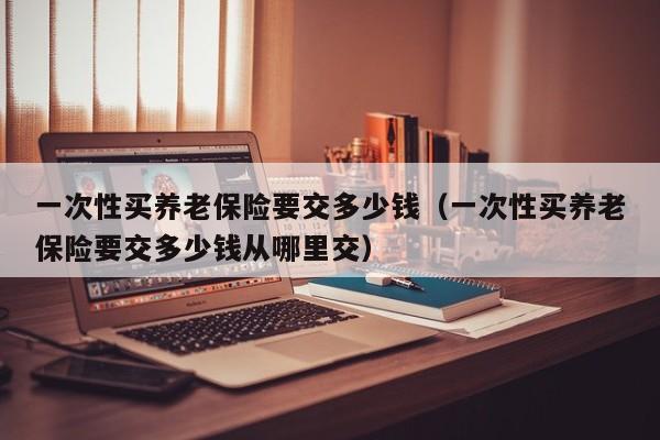 一次性买养老保险要交多少钱（一次性买养老保险要交多少钱从哪里交）