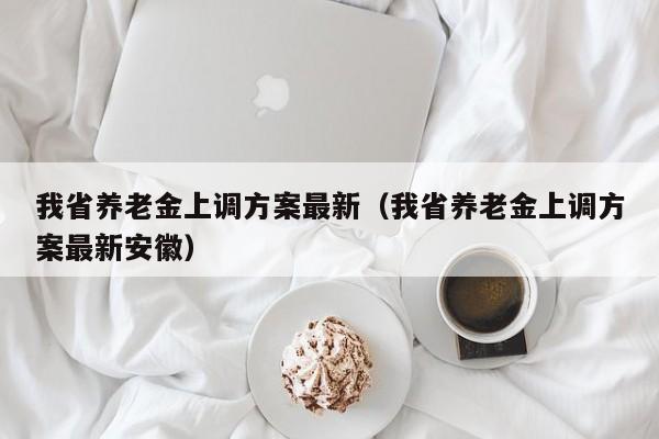我省养老金上调方案最新（我省养老金上调方案最新安徽）