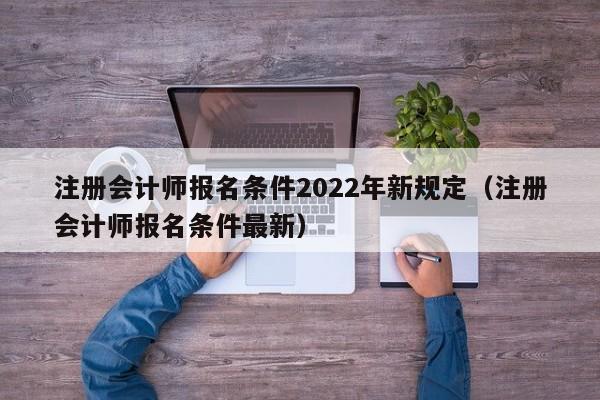 注册会计师报名条件2022年新规定（注册会计师报名条件最新）