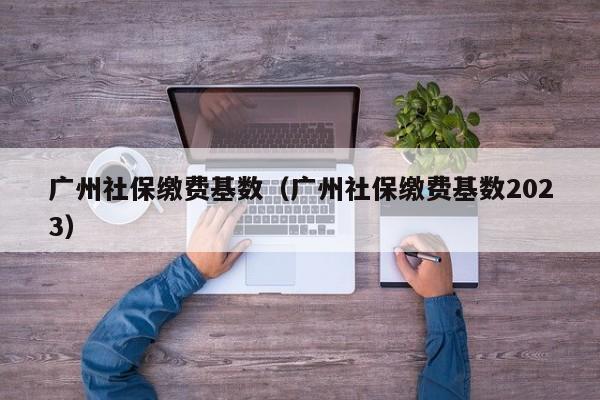 广州社保缴费基数（广州社保缴费基数2023）