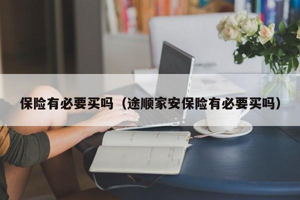 保险有必要买吗（途顺家安保险有必要买吗）