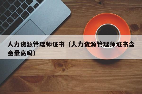 人力资源管理师证书（人力资源管理师证书含金量高吗）