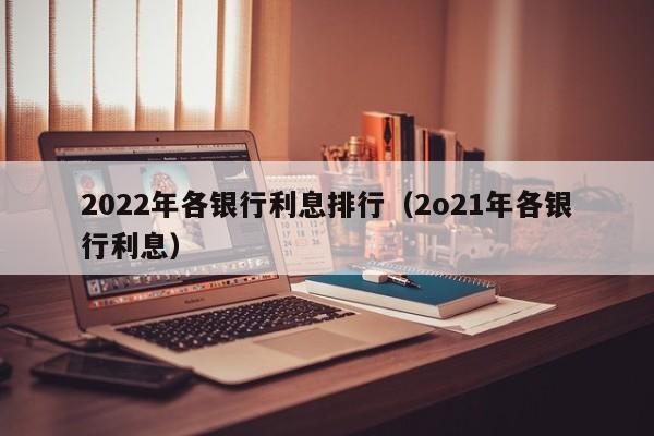 2022年各银行利息排行（2o21年各银行利息）