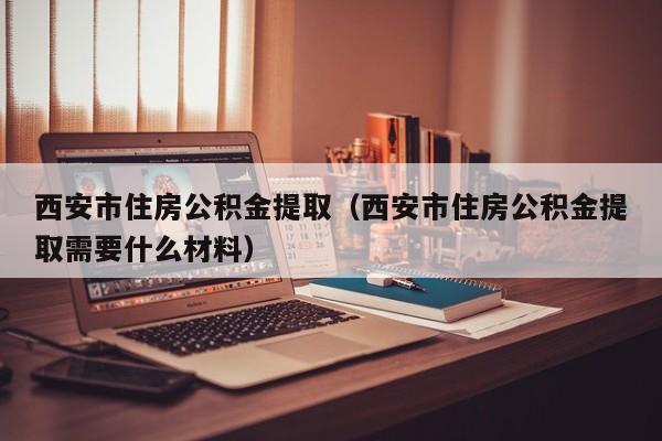 西安市住房公积金提取（西安市住房公积金提取需要什么材料）
