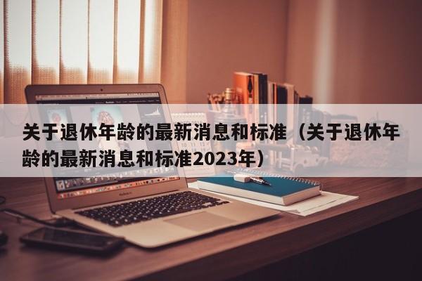 关于退休年龄的最新消息和标准（关于退休年龄的最新消息和标准2023年）
