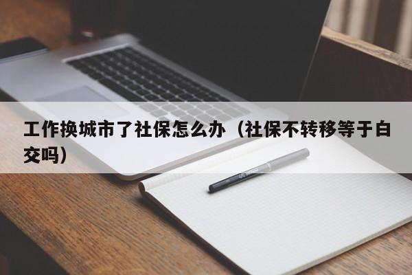 工作换城市了社保怎么办（社保不转移等于白交吗）