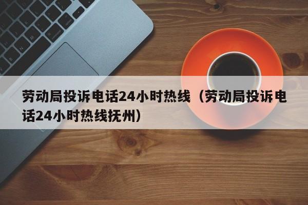劳动局投诉电话24小时热线（劳动局投诉电话24小时热线抚州）