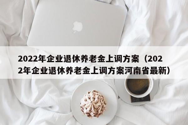 2022年企业退休养老金上调方案（2022年企业退休养老金上调方案河南省最新）