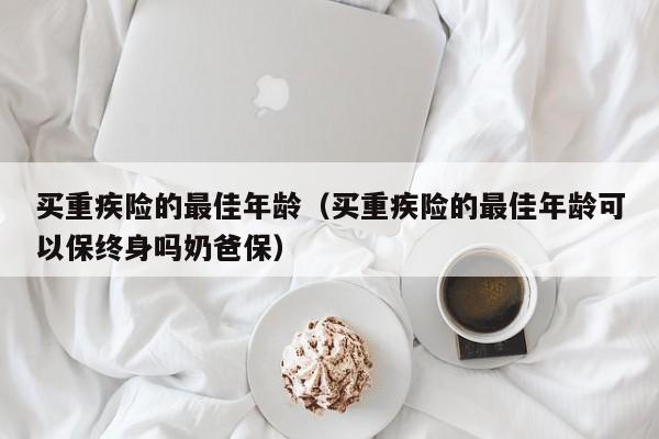 买重疾险的最佳年龄（买重疾险的最佳年龄可以保终身吗奶爸保）