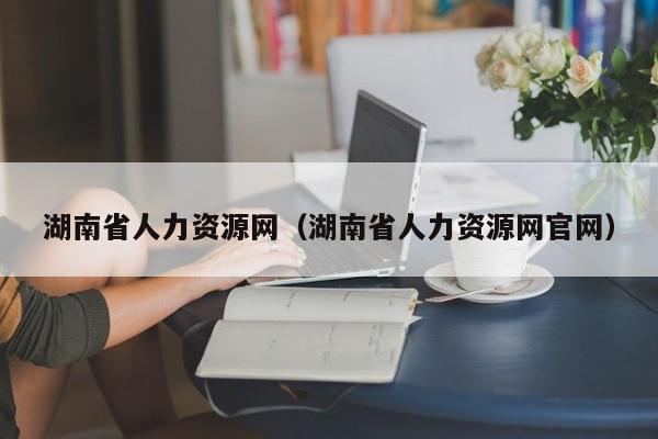 湖南省人力资源网（湖南省人力资源网官网）