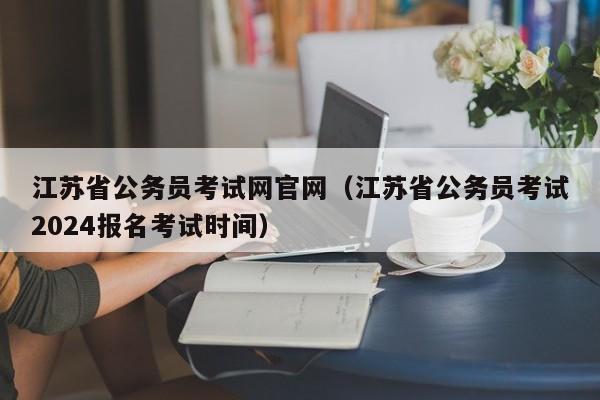 江苏省公务员考试网官网（江苏省公务员考试2024报名考试时间）