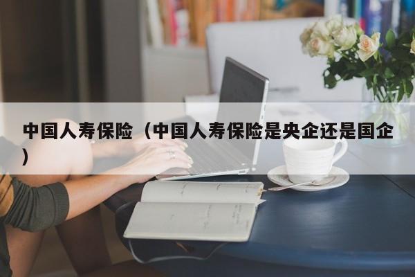 中国人寿保险（中国人寿保险是央企还是国企）