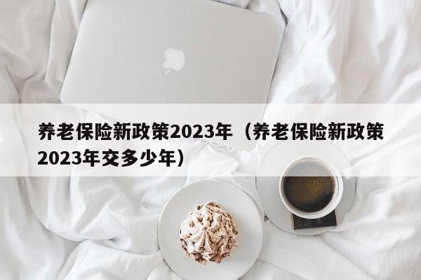 养老保险新政策2023年（养老保险新政策2023年交多少年）