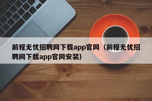 前程无忧招聘网下载app官网（前程无忧招聘网下载app官网安装）